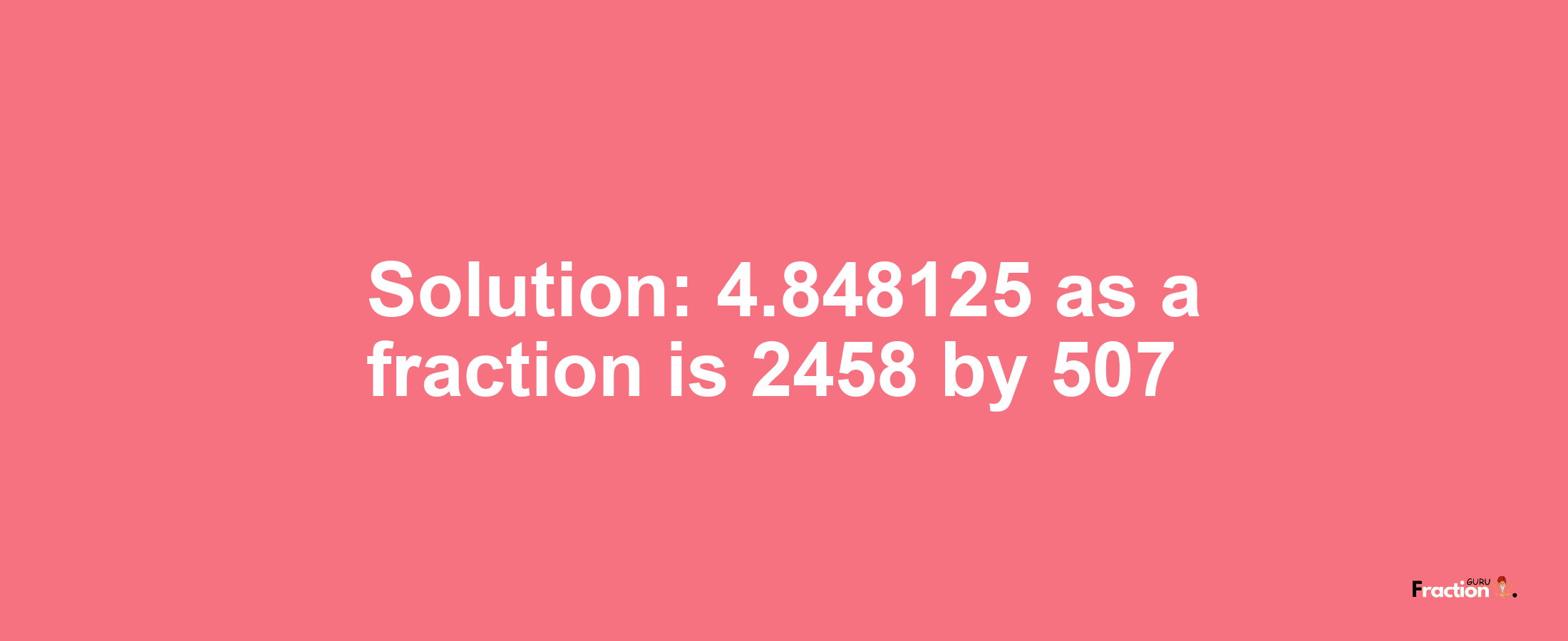 Solution:4.848125 as a fraction is 2458/507